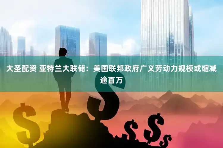 大圣配资 亚特兰大联储：美国联邦政府广义劳动力规模或缩减逾百万