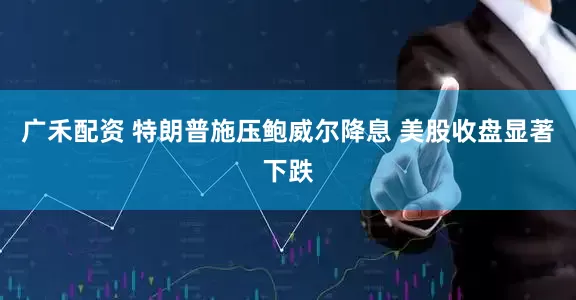 广禾配资 特朗普施压鲍威尔降息 美股收盘显著下跌