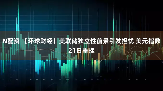 N配资 【环球财经】美联储独立性前景引发担忧 美元指数21日重挫