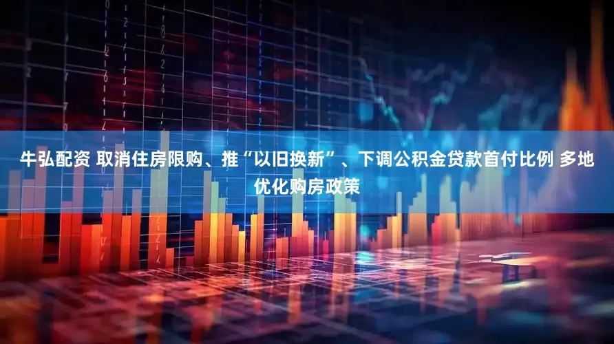 牛弘配资 取消住房限购、推“以旧换新”、下调公积金贷款首付比例 多地优化购房政策