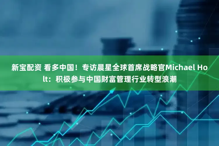 新宝配资 看多中国！专访晨星全球首席战略官Michael Holt：积极参与中国财富管理行业转型浪潮