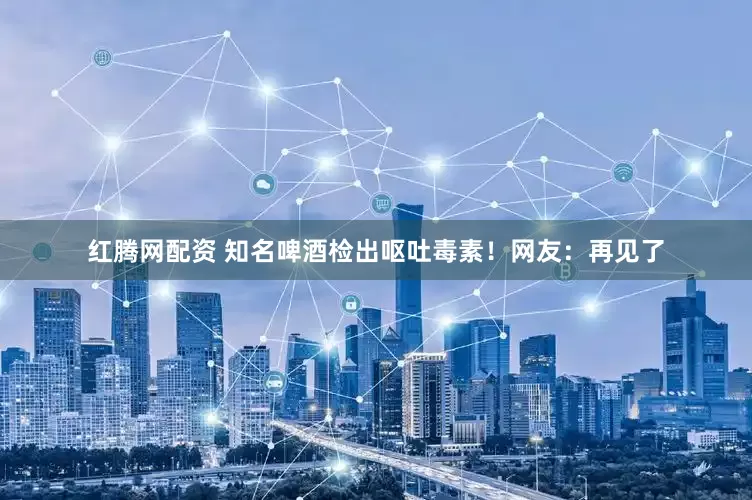 红腾网配资 知名啤酒检出呕吐毒素！网友：再见了