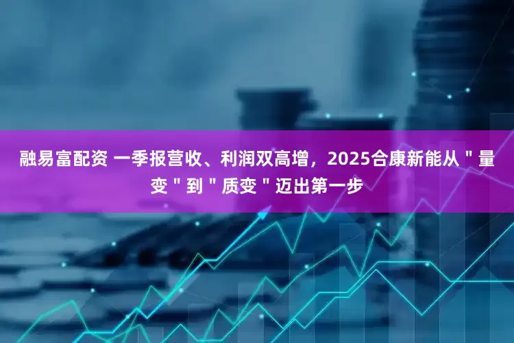 融易富配资 一季报营收、利润双高增，2025合康新能从＂量变＂到＂质变＂迈出第一步