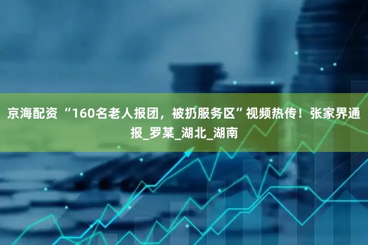 京海配资 “160名老人报团，被扔服务区”视频热传！张家界通报_罗某_湖北_湖南