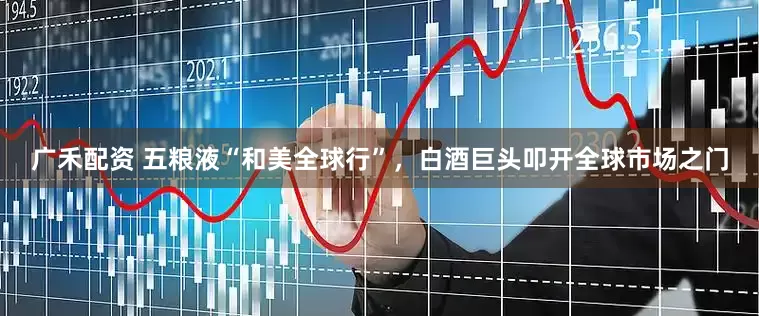 广禾配资 五粮液“和美全球行”，白酒巨头叩开全球市场之门