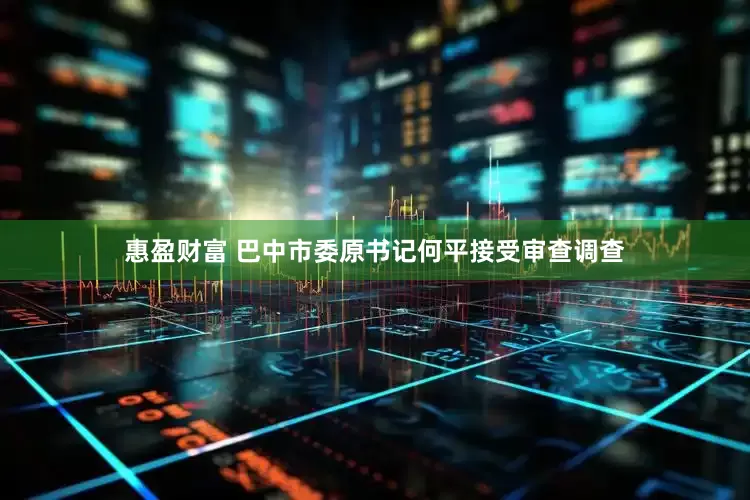惠盈财富 巴中市委原书记何平接受审查调查