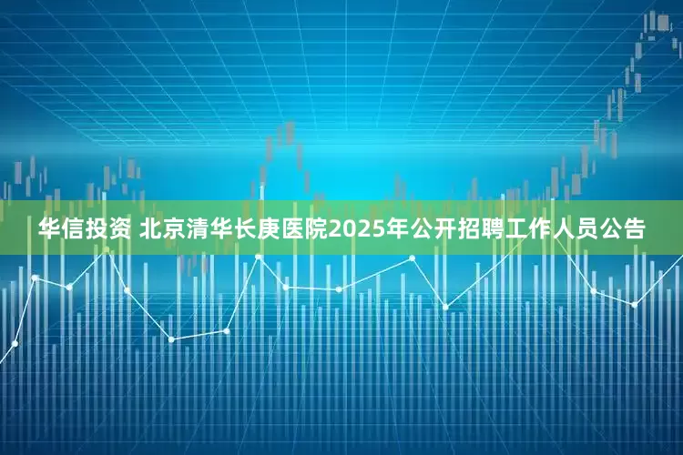 华信投资 北京清华长庚医院2025年公开招聘工作人员公告