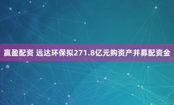 赢盈配资 远达环保拟271.8亿元购资产并募配资金