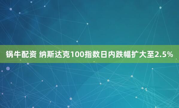 锅牛配资 纳斯达克100指数日内跌幅扩大至2.5%