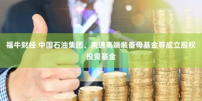 福牛财经 中国石油集团、南通高端装备母基金等成立股权投资基金