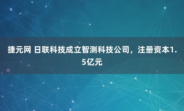 捷元网 日联科技成立智测科技公司，注册资本1.5亿元