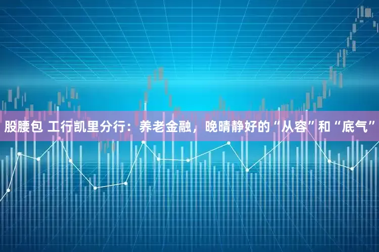 股腰包 工行凯里分行：养老金融，晚晴静好的“从容”和“底气”